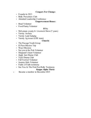 Cougars For Change:
• Founder in 2013
• Bully Prevention Club
• Attended Leadership Conference
Empowerment House:
• Head Volunteer
• Food Pantry Volunteer
FFA:
• McLennan county Jr. Livestock Show (7 years)
• Varsity Archery
• Varsity Land Judging
• Varsity Ag issues (LDE team)
Church:
• The Passage Youth Group
• El Paso Mission Trip
• Waco Missions
• See you at the Pole Volunteer
• Sheppard’s heart Volunteer
• Jingle Jam Drama Club
• T@G Drama Club
• Fall Festival Volunteer
• Journey Kids Volunteer
• Fields of Faith testimony
• See You At The Pole PostRally Testimony
Kappa Alpha Theta:
• Became a member in December 2015
 