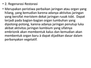 • 2. Regenarasi Restorasi
• Merupakan peristiwa perbaikan jaringan atau organ yang
hilang, yang kemudian karena adanya aktivitas jaringan
yang bersifat meristem dekat jaringan rusak tsbt. Dapat
terjadi pada bagian-bagian organ tumbuhan yang
dipotong-potong, karena adanya jaringan penutup luka
akibat aktivitas jaringan kambium yang sifatnya
embrionik akan membentuk kalus dan kemudian akan
membentuk organ baru à dapat dijadikan dasar dalam
perbanyakan vegetatif.
 