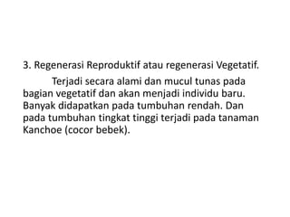 3. Regenerasi Reproduktif atau regenerasi Vegetatif.
Terjadi secara alami dan mucul tunas pada
bagian vegetatif dan akan menjadi individu baru.
Banyak didapatkan pada tumbuhan rendah. Dan
pada tumbuhan tingkat tinggi terjadi pada tanaman
Kanchoe (cocor bebek).
 