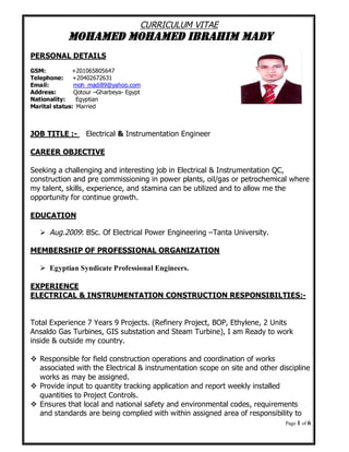 Page 1 of 6
CURRICULUM VITAE
MOHAMED MOHAMED IBRAHIM MADY
PERSONAL DETAILS
GSM: +201065805647
Telephone: +20402672631
Email: moh_madi89@yahoo.com
Address: Qotour –Gharbeya- Egypt
Nationality: Egyptian
Marital status: Married
JOB TITLE :- Electrical & Instrumentation Engineer
CAREER OBJECTIVE
Seeking a challenging and interesting job in Electrical & Instrumentation QC,
construction and pre commissioning in power plants, oil/gas or petrochemical where
my talent, skills, experience, and stamina can be utilized and to allow me the
opportunity for continue growth.
EDUCATION
Aug.2009: BSc. Of Electrical Power Engineering –Tanta University.
MEMBERSHIP OF PROFESSIONAL ORGANIZATION
Egyptian Syndicate Professional Engineers.
EXPERIENCE
ELECTRICAL & INSTRUMENTATION CONSTRUCTION RESPONSIBILTIES:-
Total Experience 7 Years 9 Projects. (Refinery Project, BOP, Ethylene, 2 Units
Ansaldo Gas Turbines, GIS substation and Steam Turbine), I am Ready to work
inside & outside my country.
Responsible for field construction operations and coordination of works
associated with the Electrical & instrumentation scope on site and other discipline
works as may be assigned.
Provide input to quantity tracking application and report weekly installed
quantities to Project Controls.
Ensures that local and national safety and environmental codes, requirements
and standards are being complied with within assigned area of responsibility to
 