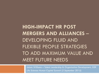 HIGH-IMPACT HR POST
MERGERS AND ALLIANCES –
DEVELOPING FLUID AND
FLEXIBLE PEOPLE STRATEGIES
TO ADD MAXIMUM VALUE AND
MEET FUTURE NEEDS
Jaison Williams – Talent Leadership & Organisation Development, GSK
Life Sciences Human Capital Summit (2 September 2015)
 