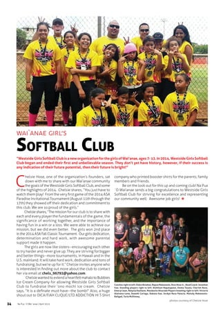 24 Na Pua `O Wai`anae | April 2015
C
helsie Hose, one of the organization’s founders, sat
down with me to share with our Wai’anae community
the goals of the Westside Girls Softball Club, and some
of the highlights of 2014.  Chelsie shares, “You just have to
watch them play!  From the very first game of the 2014 ASA
Paradise Invitational Tournament (August 11th through the
17th) they showed off their dedication and commitment to
this club. We are so proud of the girls.”
Chelsieshares,“Themission for our club is to share with
each and every player the fundamentals of the game, the
significance of working together, and the importance of
having fun in a win or a loss. We were able to achieve our
mission, but we did even better.  The girls won 2nd place
in the 2014 ASA Fall Classic Tournament.  Our girls dedication,
determination and hard work, with awesome parental
support made it happen.
The girls are now like sisters--encouraging each other
to try harder and never give up. They are striving for bigger
and better things--more tournaments, in Hawaii and in the
U.S. mainland. It will take hard work, dedication and tons of
fundraising, but we’re up for it.” Chelsie invites anyone who
is interested in finding out more about the club to contact
her via email at chels_96792@yahoo.com.
  ChelsiewantedtoextendaheartfeltmahalotoBubbies
Ice Cream Company for allowing Westside Girls Softball
Club to fundraise their ‘ono mochi ice cream.  Chelsie
says, “It is a definate must have--the bomb!” Also, a huge
shout out to OICA/FIAH CLIQUE/LTD ADDICTION HI T-Shirt
company who printed booster shirts for the parents, family
members and friends.
Be on the look out for this up and coming club! Na Pua
`O Wai’anae sends a big congratulations to Westside Girls
Softball Club for striving for excellence and representing
our community well.  Awesome job girls!
wai`anae girl’s
Softball Club
“WestsideGirlsSoftballClubisaneworganizationforthegirlsofWai’anae,ages7-13.In2014,WestsideGirlsSoftball
Club began and ended their first and unbelievable season. They don’t yet have history, however, if their success is
any indication of their future potential, then their future is bright!”
photos courtesy of Chelsie Hose
Coaches right to left: Eldon Bolahao, Napua Makaneole, Ross Hose Jr., Head Coach: Jonathan
Ilae. Standing players right to left: Alohilani Napalapalai, Emma Tauala, Cherish Hose,
Emeryl Juan, Relyssa Kauhane, Maudestie Alvarado Players kneeling right to left: Victoria
Alaivanu-Lene, Kawehi Cariaga, Dakota Ilae, Jordyn-Rece Palacio, Melody Makaneola-
Baligad, Torie McKinney
 