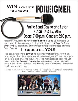 WIN a chance
to sing with FOREIGNER
Prairie Band Casino and Resort
• April 14 & 15, 2016
Doors: 7:00 p.m. Concert: 8:00 p.m.
Foreigner would like to have a local choir of up to 25 members 21
and over join them onstage to sing their classic hit, I Want to Know
What Love Is, each night at their upcoming performances at Prairie
Band Casino.
It could be YOU!
The band will donate $500.00 to the choir that performs with them
each night. The choir members will sell a Foreigner CD to concertgo-
ers before and after the show. All of the monies raised from the CD
sales go to The Grammy Foundation to help keep music education
alive in our nation’s schools. The winning choir is invited to stay for the
performance and enjoy!
For more information about this topic and how to enter, please contact Susan Trafton at 785-
270-0821 or email at Susan.trafton@cumulus.com.
 