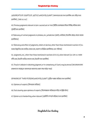 Bangladesh Law Academy
JUDGMENTS OF COURTS OF JUSTICE WHEN RELEVANT [আদালতের রায় যখন প্রাসঙ্গিক এবং চরিত্র যখন
প্রাসঙ্গিক] , [ধারা ৪০-৪৫]
40. Previous judgments relevant to bar a second suit or trial [দ্বিতীয় মোকদ্দমার বিচার নিষিদ্ধ করিবার জন্য
পূর্ববর্তী রায় প্রাসঙ্গিক]
41. Relevancy of certain judgments in probate, etc., jurisdiction [প্রবেট, এখতিয়ার, ইত্যাদির ক্ষেত্রে কোনো রায়ের
প্রাসঙ্গিকতা]
42. Relevancy and effect of judgments, orders or decrees, other than those mentioned in section 41 [৪১
ধারায় উল্ল্যেখিত রায় ব্যাতিত কোনো রায়, আদেশ বা ডিক্রির প্রাসঙ্গিকতা এবং পরিণাম]
43. Judgments, etc., other than those mentioned in sections 40 to 42, when relevant [৪০ এবং ৪২ ধারায়
বর্ণিত রায়, ইত্যাদি ব্যাতিত অন্যান্য রায়, ইত্যাদি যখন প্রাসঙ্গিক]
44. Fraud or collusion in obtaining judgment, or in-competency of Court, may be proved [রায় প্রদানের জন্য
প্রবঞ্চনার বা ষড়যন্ত্র বা আদালতের অযোগ্যতা প্রমাণ করা যাইতে পারে]
OPINIONS OF THIRD PERSONS WHEN RELEVANT [ত
ৃ তীয় পক্ষের অভিমত যখন প্রাসঙ্গিক]
45. Opinions of experts [বিশারদের অভিমত]
46. Facts bearing upon opinions of experts [বিশেষজ্ঞদের অভিমতের সহিত সংশ্লিষ্ট ঘটনা]
47. Opinion as to handwriting, when relevant [হস্তলিপি সম্পর্কে অভিমত যখন প্রাসঙ্গিক]
Bangladesh Law Academy
9
 
