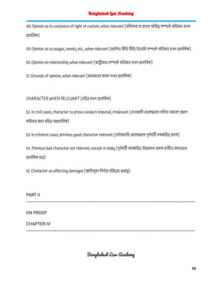 Bangladesh Law Academy
48. Opinion as to existence of right or custom, when relevant [অধিকার বা প্রথার অস্তিত্ব সম্পর্কে অভিমত যখন
প্রাসঙ্গিক]
49. Opinion as to usages, tenets, etc., when relevant [প্রচলিত রীতি নীতি ইত্যাদি সম্পর্কে অভিমত যখন প্রাসঙ্গিক]
50. Opinion on relationship, when relevant [আত্নীয়তা সম্পর্কে অভিমত যখন প্রাসঙ্গিক]
51. Grounds of opinion, when relevant [মতামতের কারণ যখন প্রাসঙ্গিক]
CHARACTER WHEN RELEVANT [চরিত্র যখন প্রাসঙ্গিক]
52. In civil cases, character to prove conduct imputed, irrelevant [দেওয়ানী মোকদ্দমায় কথিত আচরণ প্রমাণ
করিবার জন্য চরিত্র অপ্রাসঙ্গিক]
53. In criminal cases, previous good character relevant [ফৌজদারি মোকদ্দমায় পূর্ববর্তী সবচ্চরিত্র প্রসঙ্গ]
54. Previous bad character not relevant, except in reply [পূর্ববর্তী অসচ্চরিত্র উত্তরদান প্রসঙ্গ ব্যতীত অন্যভাবে
প্রাসঙ্গিক নহে]
55. Character as affecting damages [ক্ষতিপূরণ নির্ণয়ে চরিত্রের গুরুত্ব]
PART II
---------------------------------------------------------------------------------------------------------------------------------------------
ON PROOF
CHAPTER IV
---------------------------------------------------------------------------------------------------------------------------------------------
Bangladesh Law Academy
10
 