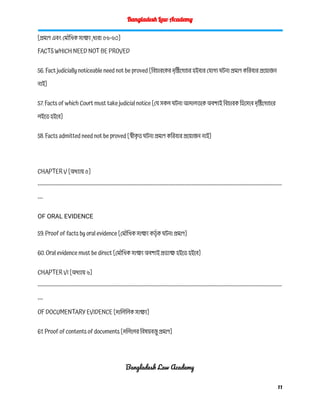 Bangladesh Law Academy
[প্রমাণ এবং মৌখিক সাক্ষ্য ,ধারা ৫৬-৬০]
FACTS WHICH NEED NOT BE PROVED
56. Fact judicially noticeable need not be proved [বিচারকের দৃষ্টিগোচর হইবার যোগ্য ঘটনা প্রমাণ করিবার প্রয়োজন
নাই]
57. Facts of which Court must take judicial notice [যে সকল ঘটনা আদালতকে অবশ্যই বিচারক হিসেবে দৃষ্টিগোচরে
লইতে হইবে]
58. Facts admitted need not be proved [স্বীক
ৃ ত ঘটনা প্রমাণ করিবার প্রয়োজন নাই]
CHAPTER V [অধ্যায় ৫]
------------------------------------------------------------------------------------------------------------------------------------------
---
OF ORAL EVIDENCE
59. Proof of facts by oral evidence [মৌখিক সাক্ষ্য কর্তৃ ক ঘটনা প্রমাণ]
60. Oral evidence must be direct [মৌখিক সাক্ষ্য অবশ্যই প্রত্যক্ষ হইতে হইবে]
CHAPTER VI [অধ্যায় ৬]
------------------------------------------------------------------------------------------------------------------------------------------
---
OF DOCUMENTARY EVIDENCE [দালিলিক সাক্ষ্য]
61. Proof of contents of documents [দলিলের বিষয়বস্তু প্রমাণ]
Bangladesh Law Academy
11
 