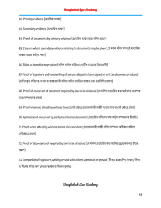 Bangladesh Law Academy
62. Primary evidence [প্রাথমিক সাক্ষ্য]
63. Secondary evidence [মাধ্যমিক সাক্ষ্য]
64. Proof of documents by primary evidence [প্রাথমিক সাক্ষ্য দ্বারা দলিল প্রমাণ]
65. Cases in which secondary evidence relating to documents may be given [যে সকল দলিল সম্পর্কে মাধ্যমিক
সাক্ষ্য দেওয়া যাইতে পারে]
66. Rules as to notice to produce [দলিল দাখিল করিবার নোটিশ সংক্রান্ত নিয়মাবলী]
67. Proof of signature and handwriting of person alleged to have signed or written document produced
[দাখিলক
ৃ ত দলিলের লেখক বা স্বাক্ষরকারী বলিয়া কথিত ব্যাক্তির স্বাক্ষর এবং হস্তলিপির প্রমাণ]
68. Proof of execution of document required by law to be attested [যে দলিল প্রত্যায়িত করা আইনগত আবশ্যক
তাহা সম্পাদনের প্রমাণ]
69. Proof where no attesting witness found [যেই ক্ষেত্রে প্রত্যায়নকারী সাক্ষী পাওয়া যায় না সেই ক্ষেত্রে প্রমাণ]
70. Admission of execution by party to attested document [প্রত্যায়িত দলিলের পক্ষ কর্তৃ ক সম্পাদনের স্বীক
ৃ তি]
71. Proof when attesting witness denies the execution [প্রত্যায়নকারী সাক্ষী দলিল সম্পাদন অস্বীকার করিলে
সেইক্ষেত্রে প্রমাণ]
72. Proof of document not required by law to be attested [যে দলিল প্রত্যায়িত করা আইনত প্রয়োজন নহে উহার
প্রমাণ]
73. Comparison of signature, writing or seal with others, admitted or proved [স্বীক
ৃ ত বা প্রমাণিত স্বাক্ষর, লিখন
বা সীলের সহিত অন্য কোনো স্বাক্ষর বা সীলের ত
ু লনা]
Bangladesh Law Academy
12
 