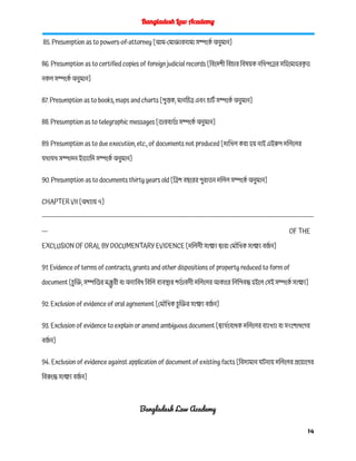 Bangladesh Law Academy
85. Presumption as to powers-of-attorney [আম-মোক্তারনামা সম্পর্কে অনুমান]
86. Presumption as to certified copies of foreign judicial records [বিদেশী বিচার বিষয়ক নথিপত্রের সহিমোহরক
ৃ ত
নকল সম্পর্কে অনুমান]
87. Presumption as to books, maps and charts [পুস্তক, মানচিত্র এবং চার্ট সম্পর্কে অনুমান]
88. Presumption as to telegraphic messages [তারবার্ত া সম্পর্কে অনুমান]
89. Presumption as to due execution, etc., of documents not produced [দাখিল করা হয় নাই এইরুপ দলিলের
যথাযথ সম্পাদন ইত্যাদি সম্পর্কে অনুমান]
90. Presumption as to documents thirty years old [ত্রিশ বছরের পুরাতন দলিল সম্পর্কে অনুমান]
CHAPTER VII [অধ্যায় ৭]
------------------------------------------------------------------------------------------------------------------------------------------
--- OF THE
EXCLUSION OF ORAL BY DOCUMENTARY EVIDENCE [দলিলী সাক্ষ্য দ্বারা মৌখিক সাক্ষ্য বর্জ ন]
91. Evidence of terms of contracts, grants and other dispositions of property reduced to form of
document [চ
ু ক্তি, সম্পত্তির মঞ্জ
ু রী বা অন্যবিধ বিলি ব্যবস্থার শর্ত াবলী দলিলের আকারে লিপিবদ্ধ হইলে সেই সম্পর্কে সাক্ষ্য]
92. Exclusion of evidence of oral agreement [মৌখিক চ
ু ক্তির সাক্ষ্য বর্জ ন]
93. Exclusion of evidence to explain or amend ambiguous document [দ্ব্যর্থবোধক দলিলের ব্যাখ্যা বা সংশোধণের
বর্জ ন]
94. Exclusion of evidence against application of document of existing facts [বিদ্যমান ঘটনায় দলিলের প্রয়োগের
বিরুদ্ধে সাক্ষ্য বর্জ ন]
Bangladesh Law Academy
14
 