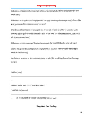 Bangladesh Law Academy
95. Evidence as to document unmeaning in reference to existing facts [বিদ্যমান ঘটনা প্রসঙ্গে অর্থহীন দলিল
সম্পর্কে সাক্ষ্য]
96. Evidence as to application of language which can apply to one only of several persons [কতিপয় ব্যাক্তির
মধ্যে শু ধু একজনের প্রতি প্রযোজ্য ভাষা প্রয়োগ সম্পর্কে সাক্ষ্য]
97. Evidence as to application of language to one of two sets of facts, to neither of which the whole
correctly applies [দুইটি ঘটনাসমষ্টির মধ্যে একটির প্রতিও যে ভাষা সম্পূর্ণ এবং সঠিকভাবে প্রযোজ্য নহে, উহার একটির
প্রতি উহার প্রয়োগ সম্পর্কে সাক্ষ্য]
98. Evidence as to the meaning of illegible characters, etc. [অস্পষ্ট বর্ণ লিপি ইত্যাদির অর্থ সম্পর্কে সাক্ষ্য]
99. Who may give evidence of agreement varying terms of document [দলিলের শর্ত াবলী পরিবর্ত নের চ
ু ক্তি
সম্পর্কে কে সাক্ষ্য দিতে পারে]
100. Saving of provisions of Succession Act relating to wills [উইল সম্পর্কে উত্তরাধিকার আইনের ভিধান সমূহ
সংরক্ষণ]
PART III [খন্ড ৩]
------------------------------------------------------------------------------------------------------------------------------------------
---
PRODUCTION AND EFFECT OF EVIDENCE
CHAPTER VIII [অধ্যায় ৮]
------------------------------------------------------------------------------------------------------------------------------------------
--- OF THE BURDEN OF PROOF [প্রমানের দায়িত্ব, ধারা ১০১-১১৭]
Bangladesh Law Academy
15
 