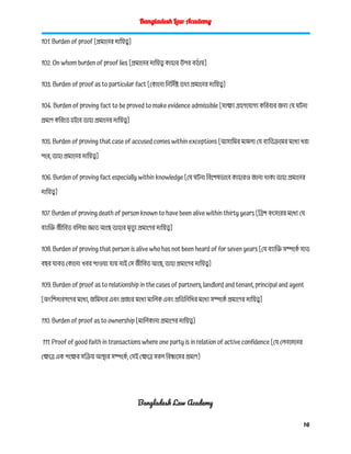 Bangladesh Law Academy
101. Burden of proof [প্রমানের দায়িত্ব]
102. On whom burden of proof lies [প্রমানের দায়িত্ব কাহার উপর বর্ত ায়]
103. Burden of proof as to particular fact [কোনো নির্দি ষ্ট তথ্য প্রমানের দায়িত্ব]
104. Burden of proving fact to be proved to make evidence admissible [সাক্ষ্য গ্রহণযোগ্য করিবার জন্য যে ঘটনা
প্রমাণ করিতে হইবে তাহা প্রমানের দায়িত্ব]
105. Burden of proving that case of accused comes within exceptions [আসামির মামলা যে ব্যতিক্রমের মধ্যে ধরা
পরে, তাহা প্রমানের দায়িত্ব]
106. Burden of proving fact especially within knowledge [যে ঘটনা বিশেষভাবে কাহারও জানা থাকা তাহা প্রমানের
দায়িত্ব]
107. Burden of proving death of person known to have been alive within thirty years [ত্রিশ বৎসরের মধ্যে যে
ব্যাক্তি জীবিত বলিয়া জ্ঞাত আছে তাহার মৃত
্যু প্রমাণের দায়িত্ব]
108. Burden of proving that person is alive who has not been heard of for seven years [যে ব্যাক্তি সম্পর্কে সাত
বছর যাবত কোনো খবর পাওয়া যায় নাই সে জীবিত আছে, তাহা প্রমাণের দায়িত্ব]
109. Burden of proof as to relationship in the cases of partners, landlord and tenant, principal and agent
[অংশিদারগণের মধ্যে, জমিদার এবং প্রজার মধ্যে মালিক এবং প্রতিনিধির মধ্যে সম্পর্কে প্রমাণের দায়িত্ব]
110. Burden of proof as to ownership [মালিকানা প্রমাণের দায়িত্ব]
111. Proof of good faith in transactions where one party is in relation of active confidence [যে লেনদেনের
ক্ষেত্রে এক পক্ষের সক্রিয় আস্থার সম্পর্কে , সেই ক্ষেত্রে সরল বিশ্বাসের প্রমাণ]
Bangladesh Law Academy
16
 