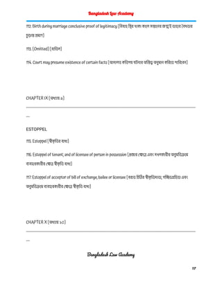 Bangladesh Law Academy
112. Birth during marriage conclusive proof of legitimacy [বিবাহ স্থির থাকা কালে সন্তানের জন্মই তাহার বৈধতার
চ
ু ড়ান্ত প্রমাণ]
113. [Omitted] [বাতিল]
114. Court may presume existence of certain facts [আদালত কতিপয় ঘটনার অস্তিত্ব অনুমান করিতে পারিবেন]
CHAPTER IX [অধ্যায় ৯]
------------------------------------------------------------------------------------------------------------------------------------------
---
ESTOPPEL
115. Estoppel [স্বীক
ৃ তির বাধা]
116. Estoppel of tenant; and of licensee of person in possession [প্রজার ক্ষেত্রে এবং দখলকারীর অনুমতিক্রমে
ব্যবহারকারীর ক্ষেত্র স্বীক
ৃ তি বাধা]
117. Estoppel of acceptor of bill of exchange, bailee or licensee [বরাত চিঠির স্বীক
ৃ তিদাতা, গচ্ছিতগ্রহিতা এবং
অনুমতিক্রমে ব্যবহারকারীর ক্ষেত্রে স্বীক
ৃ তি বাধা]
CHAPTER X [অধ্যায় ১০]
------------------------------------------------------------------------------------------------------------------------------------------
---
Bangladesh Law Academy
17
 