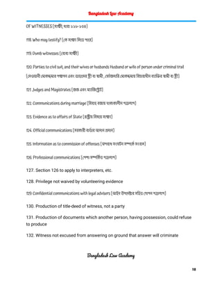 Bangladesh Law Academy
OF WITNESSES [সাক্ষী, ধারা ১১৮-১৩৪]
118. Who may testify? [কে সাক্ষ্য দিতে পারে]
119. Dumb witnesses [বোবা সাক্ষী]
120. Parties to civil suit, and their wives or husbands Husband or wife of person under criminal trail
[দেওয়ানী মোকদ্দমার পক্ষগন এবং তাহাদের স্ত্রী বা স্বামী , ফৌজদারি মোকদ্দমায় বিচারাধীন ব্যাক্তির স্বামী বা স্ত্রী]
121. Judges and Magistrates [জজ এবং ম্যাজিস্ট্রেট]
122. Communications during marriage [বিবাহ বজায় থাকাকালীন পত্রালাপ]
123. Evidence as to affairs of State [রাষ্ট্রীয় বিষয়ে সাক্ষ্য]
124. Official communications [সরকারী বার্ত ার আদান প্রদান]
125. Information as to commission of offenses [অপরাধ সংঘটন সম্পর্কে সংবাদ]
126. Professional communications [পেশা সম্পর্কি ত পত্রালাপ]
127. Section 126 to apply to interpreters, etc.
128. Privilege not waived by volunteering evidence
129. Confidential communications with legal advisers [আইন উপদেষ্টার সহিত গোপন পত্রালাপ]
130. Production of title-deed of witness, not a party
131. Production of documents which another person, having possession, could refuse
to produce
132. Witness not excused from answering on ground that answer will criminate
Bangladesh Law Academy
18
 