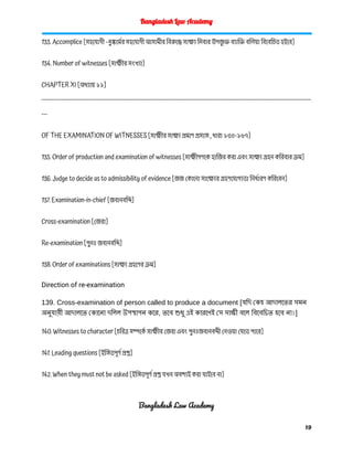 Bangladesh Law Academy
133. Accomplice [সহযোগী –দুষ্কর্মের সহযোগী আসামীর বিরুদ্ধে সাক্ষ্য দিবার উপজ
ু ক্ত ব্যাক্তি বলিয়া বিবেচিত হইবে]
134. Number of witnesses [সাক্ষীর সংখ্যা]
CHAPTER XI [অধ্যায় ১১]
------------------------------------------------------------------------------------------------------------------------------------------
---
OF THE EXAMINATION OF WITNESSES [সাক্ষীর সাক্ষ্য প্রমাণ প্রসঙ্গে , ধারা ১৩৫-১৬৭]
135. Order of production and examination of witnesses [সাক্ষীগণকে হাজির করা এবং সাক্ষ্য গ্রহন করিবার ক্রম]
136. Judge to decide as to admissibility of evidence [জজ কোনো সাক্ষ্যের গ্রহণযোগ্যতা নির্ধারণ করিবেন]
137. Examination-in-chief [জবানবন্দি]
Cross-examination [জেরা]
Re-examination [পুনঃ জবানবন্দি]
138. Order of examinations [সাক্ষ্য গ্রহণের ক্রম]
Direction of re-examination
139. Cross-examination of person called to produce a document [যদি কেহ আদালতের সমন
অনুযায়ী আদালতে কোনো দলিল উপস্থাপন করে, তবে শুধু এই কারণেই সে সাক্ষী বলে বিবেচিত হবে না।]
140. Witnesses to character [চরিত্র সম্পর্কে সাক্ষীর জেরা এবং পুনঃজবানবন্দী নেওয়া যেতে পারে]
141. Leading questions [ইঙ্গিতপূর্ণ প্রশ্ন]
142. When they must not be asked [ইঙ্গিতপূর্ণ প্রশ্ন যখন অবশ্যই করা যাইবে না]
Bangladesh Law Academy
19
 