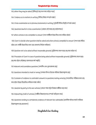 Bangladesh Law Academy
143. When they may be asked [ইঙ্গিতপূর্ণ প্রশ্ন যখন করা যাইতে পারে]
144. Evidence as to matters in writing [লিখিত বিষয় সম্পর্কে সাক্ষ্য]
145. Cross-examination as to previous statements in writing [পূর্ববর্তী লিখিত বিবৃতি সম্পর্কে জেরা]
146. Questions lawful in cross-examination [জেরায় যেই সমস্ত প্রশ্ন আইনসম্মত]
147. When witness to be compelled to answer [যখন সাক্ষীকে উত্তর দিতে বাধ্য করিতে হইবে]
148. Court to decide when question shall be asked and when witness compelled to answer [কখন প্রশ্ন করিতে
হইবে এবং সাক্ষী উত্তর দিতে বাধ্য তাহা আদালত নির্ধারণ করিবেন]
149. Question not to be asked without reasonable grounds [যুক্তিসঙ্গত কারণ ছাড়া প্রশ্ন করা যাইবে না]
150. Procedure of Court in case of question being asked without reasonable grounds [যুক্তিসঙ্গত কারণ ছাড়া
প্রশ্ন করা হইলে সেইক্ষেত্রে আদালতের কর্ম পদ্ধতি]
151. Indecent and scandalous questions [অশালীন এবং ক
ু ৎসাজনক প্রশ্ন]
152. Questions intended to insult or annoy [অপমান কিংবা উত্যক্ত করিবার উদ্দেশ্যমূলক প্রশ্ন]
153. Exclusion of evidence to contradict answers to questions testing veracity [সত্যবাদিতা পরীক্ষার জন্য প্রশ্ন
করা হইলে উত্তরে বিরোধিতা করিবার সাক্ষ্য বর্জ ন]
154. Question by party to his own witness [কোনো পক্ষ কর্তৃ ক নিজের সাক্ষীকে প্রশ্ন করা]
155. Impeaching credit of witness [সাক্ষীর বিশ্বাসযোগ্যতা সম্পর্কে অভিযোগ করা]
156. Questions tending to corroborate evidence of relevant fact admissible [প্রাসঙ্গিক ঘটনার সমর্থন করিবার
উদ্দেশ্যমূলক প্রশ্ন গ্রহনযোগ্য]
Bangladesh Law Academy
20
 