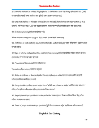 Bangladesh Law Academy
157. Former statements of witness may be proved to corroborate later testimony as to same fact [একই
ঘটনার সাক্ষীর পরবর্তী সাক্ষ্য সমর্থনের জন্য পূর্ববর্তী সাক্ষ্য প্রমাণ করা যাইতে পারে]
158. What matters may be proved in connection with proved statement relevant under section 32 or 33
[প্রমাণিত যেই সমস্ত বিবৃতি ৩২, ৩৩ ধারা অনুযায়ী প্রাসঙ্গিক সেইগুলির সম্পর্কে যে সব বিষয় প্রমাণ করা যাইতে পারে]
159. Refreshing memory [সৃতি পুনরুজ্জীবিত করা]
When witness may use copy of document to refresh memory
160. Testimony to facts stated in document mentioned in section 159 [১৫৯ ধারায় বর্ণিত দলিলে উল্ল্যেখিত ঘটনা
সম্পর্কে সাক্ষ্য]
161. Right of adverse party as to writing used to refresh memory [সৃতি পুনরুজ্জীবিত করিবার উদ্দেশ্যে ব্যবহৃত
কোনো লেখা সম্পর্ক বিরুদ্ধ পক্ষের অধিকার]
162. Production of documents [দলিল দাখিল করা]
Translation of documents [দলিলের অনুবাদ]
163. Giving, as evidence, of document called for and produced on notice [তলবক
ৃ ত এবং নোটিশ অনুযায়ী
দাখিলক
ৃ ত দলিল সাক্ষ্য হিসেবে দেওয়া]
164. Using, as evidence, of document production of which was refused on notice [নোটিশ দেওয়া স্বত্বেও যে
দলিল দাখিল করিতে অস্বীকার করা হইয়াছে তাহা সাক্ষ্য হিসেবে ব্যবহার]
165. Judge’s power to put questions or order production [জজ কর্তৃ ক প্রশ্ন জিজ্ঞাসা করিবার কিংবা কিছু দাখিল
করিবার আদেশ দানের ক্ষমতা]
166. Power of jury or assessors to put questions [জ
ু রি কিংবা এসেসরগন কর্তৃ ক প্রশ্ন জিজ্ঞাসা করিবার ক্ষমতা]
Bangladesh Law Academy
21
 