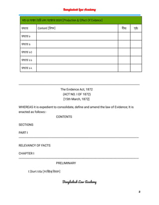 Bangladesh Law Academy
খন্ড ৩ঃ সাক্ষ্য তৈরি এবং সাক্ষ্যের প্রভাব [Production & Effect Of Evidence]
অধ্যায় Content [বিশদ] সীমা পৃষ্ঠা
অধ্যায় ৮
অধ্যায় ৯
অধ্যায় ১০
অধ্যায় ১১
অধ্যায় ১২
---------------------------------------------------------------------------------------------------------------------------------------------
The Evidence Act, 1872
(ACT NO. I OF 1872)
[15th March, 1872]
WHEREAS it is expedient to consolidate, define and amend the law of Evidence; It is
enacted as follows:-
CONTENTS
SECTIONS
PART I
--------------------------------------------------------------------------------------------------------------------------------------------
RELEVANCY OF FACTS
CHAPTER I
--------------------------------------------------------------------------------------------------------------------------------------------
PRELIMINARY
1. Short title [সংক্ষিপ্ত বিবরণ]
Bangladesh Law Academy
3
 