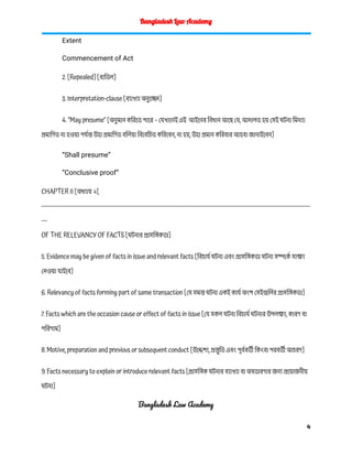 Bangladesh Law Academy
Extent
Commencement of Act
2. [Repealed] [বাতিল]
3. Interpretation-clause [ব্যাখ্যা অনুচ্ছেদ]
4. "May presume" [অনুমান করিতে পারে – যেখানেই এই আইনের বিধান আছে যে, আদালত হয় সেই ঘটনা মিথ্যা
প্রমাণিত না হওয়া পর্যন্ত উহা প্রমাণিত বলিয়া বিবেচিত করিবেন, না হয়, উহা প্রমান করিবার আহবা জানাইবেন]
“Shall presume”
“Conclusive proof”
CHAPTER II [অধ্যায় ২[
------------------------------------------------------------------------------------------------------------------------------------------
---
OF THE RELEVANCY OF FACTS [ঘটনার প্রাসঙ্গিকতা]
5. Evidence may be given of facts in issue and relevant facts [বিচার্য ঘটনা এবং প্রাসঙ্গিকতা ঘটনা সম্পর্কে সাক্ষ্য
দেওয়া যাইবে]
6. Relevancy of facts forming part of same transaction [যে সমস্ত ঘটনা একই কার্য অংশ সেইগুলির প্রাসঙ্গিকতা]
7. Facts which are the occasion cause or effect of facts in issue [যে সকল ঘটনা বিচার্য ঘটনার উপলক্ষ্য, কারণ বা
পরিণাম]
8. Motive, preparation and previous or subsequent conduct [উদ্দেশ্য, প্রস্তু তি এবং পূর্ববর্তী কিংবা পরবর্তী আচরণ]
9. Facts necessary to explain or introduce relevant facts [প্রাসঙ্গিক ঘটনার ব্যাখ্যা বা অবতারণার জন্য প্রয়োজনীয়
ঘটনা]
Bangladesh Law Academy
4
 