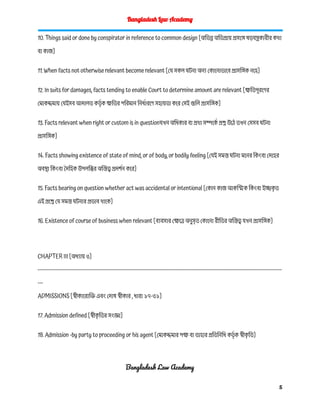 Bangladesh Law Academy
10. Things said or done by conspirator in reference to common design [অভিন্ন অভিপ্রায় প্রসঙ্গে ষড়যন্ত্রকারীর কথা
বা কাজ]
11. When facts not otherwise relevant become relevant [যে সকল ঘটনা অন্য কোনোভাবে প্রাসঙ্গিক নহে]
12. In suits for damages, facts tending to enable Court to determine amount are relevant [ক্ষতিপূরণের
মোকদ্দমায় যেইসব আদালত কর্তৃ ক ক্ষতির পরিমান নির্ধারণে সহায়তা করে সেই গুলি প্রাসঙ্গিক]
13. Facts relevant when right or custom is in questionযখন অধিকার বা প্রথা সম্পর্কে প্রশ্ন উঠে তখন সেসব ঘটনা
প্রাসঙ্গিক]
14. Facts showing existence of state of mind, or of body, or bodily feeling [যেই সমস্ত ঘটনা মনের কিংবা দেহের
অবস্থা কিংবা দৈহিক উপলব্ধির অস্তিত্ব প্রদর্শন করে]
15. Facts bearing on question whether act was accidental or intentional [কোন কাজ আকস্মিক কিংবা ইচ্ছাক
ৃ ত
এই প্রশ্নে যে সমস্ত ঘটনার প্রভাব থাকে]
16. Existence of course of business when relevant [ব্যবসার ক্ষেত্রে অনুসৃত কোনো রীতির অস্তিত্ব যখন প্রাসঙ্গিক]
CHAPTER III [অধ্যায় ৩]
------------------------------------------------------------------------------------------------------------------------------------------
---
ADMISSIONS [স্বীকারোক্তি এবং দোষ স্বীকার , ধারা ১৭-৩১]
17. Admission defined [স্বীক
ৃ তির সংজ্ঞা]
18. Admission -by party to proceeding or his agent [মোকদ্দমার পক্ষ বা তাহার প্রতিনিধি কর্তৃ ক স্বীক
ৃ তি]
Bangladesh Law Academy
5
 