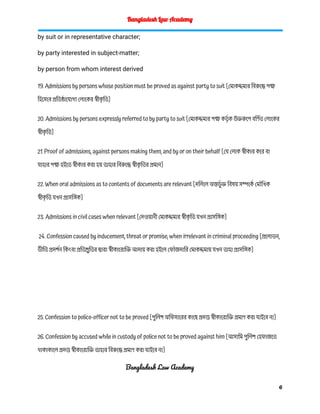 Bangladesh Law Academy
by suit or in representative character;
by party interested in subject-matter;
by person from whom interest derived
19. Admissions by persons whose position must be proved as against party to suit [মোকদ্দমার বিরুদ্ধে পক্ষ
হিসেবে প্রতিষ্ঠাযোগ্য লোকের স্বীক
ৃ তি]
20. Admissions by persons expressly referred to by party to suit [মোকদ্দমার পক্ষ কর্তৃ ক উক্তরুপে বর্ণিত লোকের
স্বীক
ৃ তি]
21. Proof of admissions, against persons making them, and by or on their behalf [যে লোক স্বীকার করে বা
যাহার পক্ষ হইতে স্বীকার করা হয় তাহার বিরুদ্ধে স্বীক
ৃ তির প্রমান]
22. When oral admissions as to contents of documents are relevant [দলিলে অন্তর্ভু ক্ত বিষয় সম্পর্কে মৌখিক
স্বীক
ৃ তি যখন প্রাসঙ্গিক]
23. Admissions in civil cases when relevant [দেওয়ানী মোকদ্দমার স্বীক
ৃ তি যখন প্রাসঙ্গিক]
24. Confession caused by inducement, threat or promise, when irrelevant in criminal proceeding [প্রলোভন,
ভীতি প্রদর্শন কিংবা প্রতিশ্রুতির দ্বারা স্বীকারোক্তি আদায় করা হইলে ফৌজদারি মোকদ্দমায় যখন তাহা প্রাসঙ্গিক]
25. Confession to police-officer not to be proved [পুলিশ অফিসারের কাছে প্রদত্ত স্বীকারোক্তি প্রমাণ করা যাইবে না]
26. Confession by accused while in custody of police not to be proved against him [আসামি পুলিশ হেফাজতে
থাকাকালে প্রদত্ত স্বীকারোক্তি তাহার বিরুদ্ধে প্রমাণ করা যাইবে না]
Bangladesh Law Academy
6
 