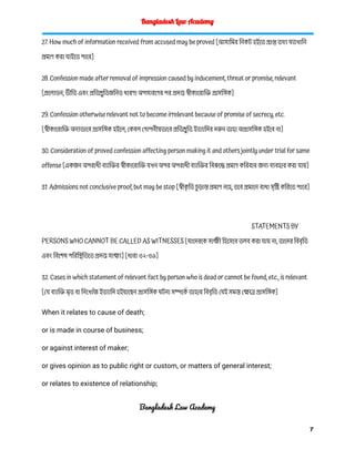Bangladesh Law Academy
27. How much of information received from accused may be proved [আসামির নিকট হইতে প্রাপ্ত তথ্য যতখানি
প্রমাণ করা যাইতে পারে]
28. Confession made after removal of impression caused by inducement, threat or promise, relevant
[প্রলোভন, ভীতি এবং প্রতিশ্রুতিজনিত ধারণা অপসারণের পর প্রদত্ত স্বীকারোক্তি প্রাসঙ্গিক]
29. Confession otherwise relevant not to become irrelevant because of promise of secrecy, etc.
[স্বীকারোক্তি অন্যভাবে প্রাসঙ্গিক হইলে, কেবল গোপনীয়ভাবে প্রতিশ্রুতি ইত্যাদির দরুন তাহা অপ্রাসঙ্গিক হইবে না]
30. Consideration of proved confession affecting person making it and others jointly under trial for same
offense [একজন অপরাধী ব্যাক্তির স্বীকারোক্তি যখন অপর অপরাধী ব্যাক্তির বিরুদ্ধে প্রমাণ করিবার জন্য ব্যবহার করা যায়]
31. Admissions not conclusive proof, but may be stop [স্বীক
ৃ তি চ
ু ড়ান্ত প্রমাণ নহে, তবে প্রমানে বাধা সৃষ্টি করিতে পারে]
STATEMENTS BY
PERSONS WHO CANNOT BE CALLED AS WITNESSES [যাদেরকে সাক্ষী হিসেবে তলব করা যায় না, তাদের বিবৃতি
এবং বিশেষ পরিস্থিতিতে প্রদত্ত সাক্ষ্য] [ধারা ৩২-৩৯]
32. Cases in which statement of relevant fact by person who is dead or cannot be found, etc., is relevant
[যে ব্যাক্তি মৃত বা নিখোঁজ ইত্যাদি হইয়াছেন প্রাসঙ্গিক ঘটনা সম্পর্কে তাহার বিবৃতি যেই সমস্ত ক্ষেত্রে প্রাসঙ্গিক]
When it relates to cause of death;
or is made in course of business;
or against interest of maker;
or gives opinion as to public right or custom, or matters of general interest;
or relates to existence of relationship;
Bangladesh Law Academy
7
 