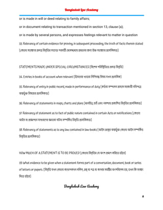Bangladesh Law Academy
or is made in will or deed relating to family affairs;
or in document relating to transaction mentioned in section 13, clause (a);
or is made by several persons, and expresses feelings relevant to matter in question
33. Relevancy of certain evidence for proving, in subsequent proceeding, the truth of facts therein stated
[কোনো সাক্ষ্যের প্রদত্ত বিবৃতির সত্যতা পরবর্তী মোকদ্দমায় প্রমানের জন্য উক্ত সাক্ষ্যের প্রাসঙ্গিকতা]
STATEMENTS MADE UNDER SPECIAL CIRCUMSTANCES [বিশেষ পরিস্থিতিতে প্রদত্ত বিবৃতি]
34. Entries in books of account when relevant [হিসাবের খাতায় লিপিবদ্ধ বিষয় যখন প্রাসঙ্গিক]
35. Relevancy of entry in public record, made in performance of duty [কর্ত ব্য সম্পাদন প্রসঙ্গে সরকারী নথিপত্রে
অন্তর্ভু ক্ত বিষয়ের প্রাসঙ্গিকতা]
36. Relevancy of statements in maps, charts and plans [মানচিত্র, চার্ট এবং নকশায় প্রকাশিত বিবৃতির প্রাসঙ্গিকতা]
37. Relevancy of statement as to fact of public nature contained in certain Acts or notifications [কোনো
আইন বা প্রজ্ঞাপনে সাধারণের জ্ঞাতব্য ঘটনা সম্পর্কি ত বিবৃতি প্রাসঙ্গিকতা]
38. Relevancy of statements as to any law contained in law-books [আইন গ্রন্থের অন্তর্ভু ক্ত কোনো আইন সম্পর্কি ত
বিবৃতির প্রাসঙ্গিকতা]
HOW MUCH OF A STATEMENT IS TO BE PROVED [কোনো বিবৃতির যে অংশ প্রমাণ করিতে হইবে]
39. What evidence to be given when a statement forms part of a conversation, document, book or series
of letters or papers. [বিবৃতি যখন কোনো কথোপকথন দলিল, গ্রন্থ বা পত্র বা কাগজ সমষ্টির অংশবিশেষ হয়, তখন কি সাক্ষ্য
দিতে হইবে]
Bangladesh Law Academy
8
 