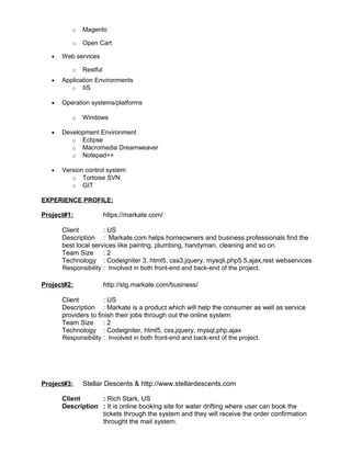 o Magento
o Open Cart
• Web services
o Restful
• Application Environments
o IIS
• Operation systems/platforms
o Windows
• Development Environment
o Eclipse
o Macromedia Dreamweaver
o Notepad++
• Version control system
o Tortoise SVN
o GIT
EXPERIENCE PROFILE:
Project#1: https://markate.com/
Client : US
Description : Markate.com helps homeowners and business professionals find the
best local services like paintng, plumbing, handyman, cleaning and so on.
Team Size : 2
Technology : Codeigniter 3, html5, css3,jquery, mysqli,php5.5,ajax,rest webservices
Responsibility : Involved in both front-end and back-end of the project.
Project#2: http://stg.markate.com/business/
Client : US
Description : Markate is a product which will help the consumer as well as service
providers to finish their jobs through out the online system.
Team Size : 2
Technology : Codeigniter, html5, css,jquery, mysql,php,ajax
Responsibility : Involved in both front-end and back-end of the project.
Project#3: Stellar Descents & http://www.stellardescents.com
Client : Rich Stark, US
Description : It is online booking site for water drifting where user can book the
tickets through the system and they will receive the order confirmation
throught the mail system.
 