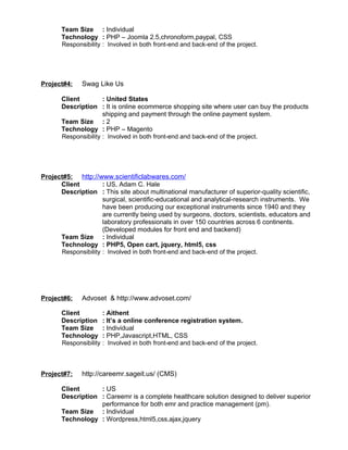 Team Size : Individual
Technology : PHP – Joomla 2.5,chronoform,paypal, CSS
Responsibility : Involved in both front-end and back-end of the project.
Project#4: Swag Like Us
Client : United States
Description : It is online ecommerce shopping site where user can buy the products
shipping and payment through the online payment system.
Team Size : 2
Technology : PHP – Magento
Responsibility : Involved in both front-end and back-end of the project.
Project#5: http://www.scientificlabwares.com/
Client : US, Adam C. Hale
Description : This site about multinational manufacturer of superior-quality scientific,
surgical, scientific-educational and analytical-research instruments. We
have been producing our exceptional instruments since 1940 and they
are currently being used by surgeons, doctors, scientists, educators and
laboratory professionals in over 150 countries across 6 continents.
(Developed modules for front end and backend)
Team Size : Individual
Technology : PHP5, Open cart, jquery, html5, css
Responsibility : Involved in both front-end and back-end of the project.
Project#6: Advoset & http://www.advoset.com/
Client : Aithent
Description : It’s a online conference registration system.
Team Size : Individual
Technology : PHP,Javascript,HTML, CSS
Responsibility : Involved in both front-end and back-end of the project.
Project#7: http://careemr.sageit.us/ (CMS)
Client : US
Description : Careemr is a complete healthcare solution designed to deliver superior
performance for both emr and practice management (pm).
Team Size : Individual
Technology : Wordpress,html5,css,ajax,jquery
 