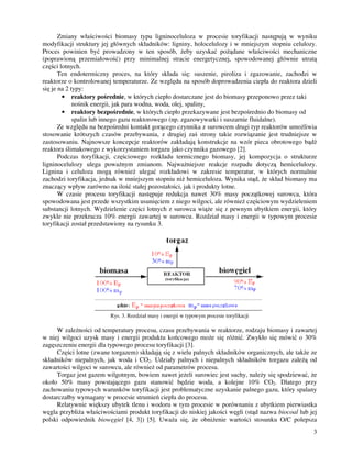 3
Zmiany właściwości biomasy typu ligninoceluloza w procesie toryfikacji następują w wyniku
modyfikacji struktury jej głównych składników: ligniny, holocelulozy i w mniejszym stopniu celulozy.
Proces powinien być prowadzony w ten sposób, eby uzyskać po ądane właściwości mechaniczne
(poprawioną przemiałowość) przy minimalnej stracie energetycznej, spowodowanej głównie utratą
części lotnych.
Ten endotermiczny proces, na który składa się: suszenie, piroliza i zgazowanie, zachodzi w
reaktorze o kontrolowanej temperaturze. Ze względu na sposób doprowadzenia ciepła do reaktora dzieli
się je na 2 typy:
• reaktory pośrednie, w których ciepło dostarczane jest do biomasy przeponowo przez taki
nośnik energii, jak para wodna, woda, olej, spaliny,
• reaktory bezpośrednie, w których ciepło przekazywane jest bezpośrednio do biomasy od
spalin lub innego gazu reaktorowego (np. zgazowywarki i suszarnie fluidalne).
Ze względu na bezpośredni kontakt gorącego czynnika z surowcem drugi typ reaktorów umo liwia
stosowanie krótszych czasów przebywania, z drugiej zaś strony takie rozwiązanie jest trudniejsze w
zastosowaniu. Najnowsze koncepcje reaktorów zakładają konstrukcje na wzór pieca obrotowego bądź
reaktora ślimakowego z wykorzystaniem torgazu jako czynnika gazowego [2].
Podczas toryfikacji, częściowego rozkładu termicznego biomasy, jej kompozycja o strukturze
ligninocelulozy ulega powa nym zmianom. Najwa niejsze reakcje rozpadu dotyczą hemicelulozy.
Lignina i celuloza mogą równie ulegać rozkładowi w zakresie temperatur, w których normalnie
zachodzi toryfikacja, jednak w mniejszym stopniu ni hemiceluloza. Wynika stąd, e skład biomasy ma
znaczący wpływ zarówno na ilość stałej pozostałości, jak i produkty lotne.
W czasie procesu toryfikacji następuje redukcja nawet 30% masy początkowej surowca, która
spowodowana jest przede wszystkim usunięciem z niego wilgoci, ale równie częściowym wydzieleniem
substancji lotnych. Wydzielenie części lotnych z surowca wią e się z pewnym ubytkiem energii, który
zwykle nie przekracza 10% energii zawartej w surowcu. Rozdział masy i energii w typowym procesie
toryfikacji został przedstawiony na rysunku 3.
Rys. 3. Rozdział masy i energii w typowym procesie toryfikacji
W zale ności od temperatury procesu, czasu przebywania w reaktorze, rodzaju biomasy i zawartej
w niej wilgoci uzysk masy i energii produktu końcowego mo e się ró nić. Zwykło się mówić o 30%
zagęszczeniu energii dla typowego procesu toryfikacji [3].
Części lotne (zwane torgazem) składają się z wielu palnych składników organicznych, ale tak e ze
składników niepalnych, jak woda i CO2. Udziały palnych i niepalnych składników torgazu zale ą od
zawartości wilgoci w surowcu, ale równie od parametrów procesu.
Torgaz jest gazem wilgotnym, bowiem nawet je eli surowiec jest suchy, nale y się spodziewać, e
około 50% masy powstającego gazu stanowić będzie woda, a kolejne 10% CO2. Dlatego przy
zachowaniu typowych warunków toryfikacji jest problematyczne uzyskanie palnego gazu, który spalany
dostarczałby wymagany w procesie strumień ciepła do procesu.
Relatywnie większy ubytek tlenu i wodoru w tym procesie w porównaniu z ubytkiem pierwiastka
węgla przybli a właściwościami produkt toryfikacji do niskiej jakości węgli (stąd nazwa biocoal lub jej
polski odpowiednik biowęgiel [4, 3]) [5]. Uwa a się, e obni enie wartości stosunku O/C polepsza
 