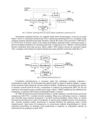 5
Rys. 5. Schemat technologii ECN (nie zawiera etapów rozdrabniania i granulowania) [3]
Technologia toryfikacji biomasy nie osiągnęła dotąd statusu komercyjnego i wcią jest na etapie
badań i testów w instalacjach pilota owych. Poza wspomnianą technologią ECN na szczególną uwagę
zasługuje instalacja demonstracyjna firmy Pachiney (obecnie Rio Tinto), która powstała w 1980 roku w
La Val de Cere we Francji i przez 10 lat słu yła do produkcji substytutu koksu, wykorzystywanego w
procesie produkcji aluminium [3]. Instalacja pracowała z wydajnością 12 tys. Mg/rok z wykorzystaniem
drewna z pobliskich lasów jako surowca. Mokre zrębki (∼40% wilgoci) suszono do zawartości wilgoci
10%, a następnie wprowadzano do reaktora ślimakowego typu: pośredni wymiennik ciepła (Rys. 6).
Rys. 6. Schemat instalacji Pachiney [3]
Czynnikiem pośredniczącym w wymianie ciepła był cyrkulujący pomiędzy reaktorem i
wymiennikiem ciepła olej. W wymienniku olej odbierał ciepło ze spalin ze spalania zrębków i torgazu.
Część strumienia spalin słu yła do suszenia mokrych zrębków. Standardowo czas przebywania surowca
w reaktorze wynosił od 60 do 90 min, a temperatura w reaktorze nie przekraczała 280°C [9]. W celu
uniknięcia samozapalenia gorący produkt opuszczający reaktor (∼280°C) poddawany był ochłodzeniu do
temperatury co najmniej 150°C poprzez bezpośredni kontakt z wodą [3].
W 1990 roku demonstracyjna instalacja Pachiney`a została zamknięta z powodu niskiej sprawności
energetycznej (65÷75%) i wysokich kosztów produkcji. Długi czas przebywania surowca w reaktorze
oraz niewielka skala instalacji decydowały o wysokich kosztach produkcji. Warto dodać, e analiza
ekonomiczna przedstawiona w pracy [3] pokazuje, e zarówno pod względem kosztów inwestycyjnych,
jak i kosztów produkcji reaktor zastosowany w instalacji Pachiney był najdro szą opcją z trzech
rozpatrywanych. Autor pracy [3] przypuszcza, e zastosowanie reaktora bezpośredniego ze zło em
ruchomym pozwoliłoby na skrócenie czasu przebywania w reaktorze, co wpłynęłoby znacznie na
obni enie kosztów produkcji (o około 30%).
 