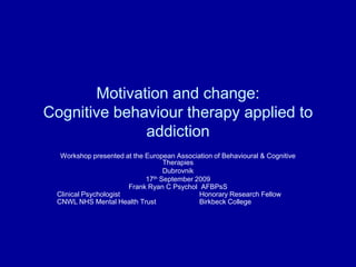 Motivation and change: Cognitive behaviour therapy applied to addiction Workshop presented at the European Association of Behavioural & Cognitive Therapies Dubrovnik 17th September 2009 Frank Ryan C PsycholAFBPsS Clinical Psychologist			Honorary Research Fellow CNWL NHS Mental Health Trust 		Birkbeck College 