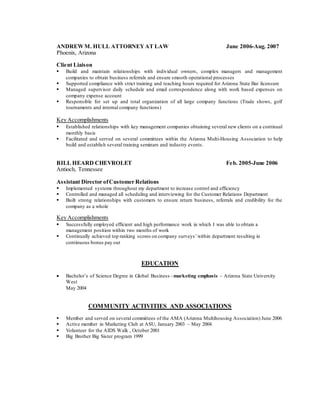 ANDREWM. HULL ATTORNEYAT LAW June 2006-Aug. 2007
Phoenix, Arizona
Client Liaison
 Build and maintain relationships with individual owners, complex managers and management
companies to obtain business referrals and ensure smooth operational processes
 Supported compliance with strict training and teaching hours required for Arizona State Bar licensure
 Managed supervisor daily schedule and email correspondence along with work based expenses on
company expense account
 Responsible for set up and total organization of all large company functions (Trade shows, golf
tournaments and internal company functions)
Key Accomplishments
 Established relationships with key management companies obtaining several new clients on a continual
monthly basis
 Facilitated and served on several committees within the Arizona Multi-Housing Association to help
build and establish several training seminars and industry events.
BILL HEARD CHEVROLET Feb. 2005-June 2006
Antioch, Tennessee
Assistant Director ofCustomer Relations
 Implemented systems throughout my department to increase control and efficiency
 Controlled and managed all scheduling and interviewing for the Customer Relations Department
 Built strong relationships with customers to ensure return business, referrals and credibility for the
company as a whole
Key Accomplishments
 Successfully employed efficient and high performance work in which I was able to obtain a
management position within two months of work
 Continually achieved top ranking scores on company surveys’within department resulting in
continuous bonus pay out
EDUCATION
 Bachelor’s of Science Degree in Global Business –marketing emphasis – Arizona State University
West
May 2004
COMMUNITY ACTIVITIES AND ASSOCIATIONS
 Member and served on several committees of the AMA (Arizona Multihousing Association) June 2006
 Active member in Marketing Club at ASU, January 2003 – May 2004
 Volunteer for the AIDS Walk , October 2001
 Big Brother Big Sister program 1999
 