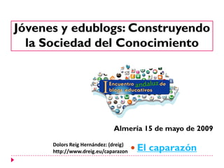 Jóvenes y edublogs: Construyendo
  la Sociedad del Conocimiento




                              Almería 15 de mayo de 2009

                                        El caparazón
      Dolors Reig Hernández: (dreig)
      http://www.dreig.eu/caparazon
 