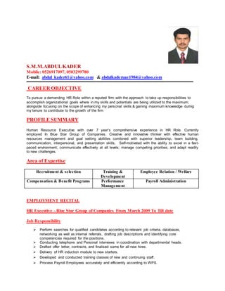 S.M.M.ABDULKADER
Mobile: 0526917097, 0503299780
E-mail: abdul_kader61@yahoo.com & abdulkaderuae1984@yahoo.com
CAREER OBJECTIVE
To pursue a demanding HR Role within a reputed firm with the approach to take up responsibilities to
accomplish organizational goals where in my skills and potentials are being utilized to the maximum;
alongside focusing on the scope of enhancing my personal skills & gaining maximum knowledge during
my tenure to contribute to the growth of the firm
PROFILE SUMMARY
Human Resource Executive with over 7 year’s comprehensive experience in HR Role. Currently
employed In Blue Star Group of Companies. Creative and innovative thinker with effective human
resources management and goal setting abilities combined with superior leadership, team building,
communication, interpersonal, and presentation skills. Self-motivated with the ability to excel in a fast-
paced environment; communicate effectively at all levels; manage competing priorities; and adapt readily
to new challenges.
Area of Expertise
Recruitment & selection Training &
Development
Employee Relation / Welfare
Compensation & Benefit Programs Performance
Management
Payroll Administration
EMPLOYMENT RECITAL
HR Executive - Blue Star Group of Companies From March 2009 To Till date
Job Responsibility
 Perform searches for qualified candidates according to relevant job criteria, databases,
networking as well as internal referrals, drafting job descriptions and identifying core
competencies required for the positions.
 Conducting telephone and Personal interviews in coordination with departmental heads.
 Drafted offer letter, contracts, and finalised same for all new hires.
 Delivery of HR induction module to new starters.
 Developed and conducted training classes of new and continuing staff.
 Process Payroll Employees accurately and efficiently according to WPS.
 