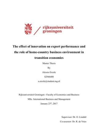The effect of innovation on export performance and
the role of home-country business environment in
transition economies
Master Thesis
By
Alessio Ercole
S2946408
a.ercole@student.rug.nl
Rijksuniversiteit Groningen - Faculty of Economics and Business
MSc. International Business and Management
January 23th
, 2017
Supervisor: Dr. O. Lindahl
Co-assessor: Dr. R. de Vries
 