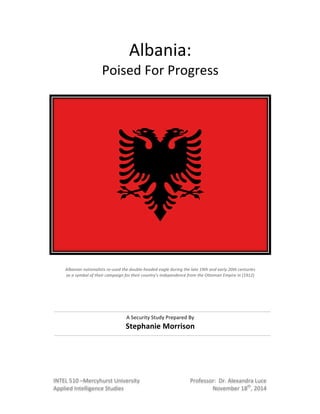 Albania:((
Poised(For(Progress(
(
(
(
(
!
Albanian!nationalists!re-used!the!double-headed!eagle!during!the!late!19th!and!early!20th!centuries!!
as!a!symbol!of!their!campaign!for!their!country's!independence!from!the!Ottoman!Empire!in!(1912)!
!
(
(
(
(
A(Security(Study(Prepared(By(
Stephanie)Morrison)
(
(
(
(
(
(
Professor:((Dr.(Alexandra(Luce(
November(18th
,(2014(
!
INTEL(510(–Mercyhurst(University(
Applied(Intelligence(Studies(
!
 