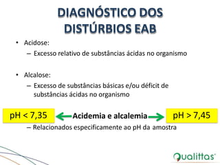 DIAGNÓSTICO DOS
DISTÚRBIOS EAB
• Acidose:
– Excesso relativo de substâncias ácidas no organismo
• Alcalose:
– Excesso de substâncias básicas e/ou déficit de
substâncias ácidas no organismo
Acidemia e alcalemia
– Relacionados especificamente ao pH da amostra
pH < 7,35 pH > 7,45
 
