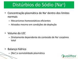 Distúrbios do Sódio (Na+)
• Concentração plasmática de Na+ dentro dos limites
normais
– Mecanismos homeostáticos eficientes
– Ativados mesmo em condições de depleção
• Volume do LEC
– Diretamente dependente do conteúdo de Na+ corpóreo
total
• Balanço hídrico
– [Na+] e osmolalidade plasmática
 