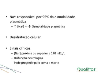 • Na+: responsável por 95% da osmolalidade
plasmática
– ↑ [Na+] -> ↑ Osmolalidade plasmática
• Desidratação celular
• Sinais clínicos:
– [Na+] próxima ou superior a 170 mEq/L
– Disfunção neurológica
– Pode progredir para coma e morte
 