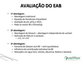 AVALIAÇÃO DO EAB
-
• 1ª abordagem:
– Abordagem tradicional
– Equação de Henderson-Hasselbach
– Avaliação de pH, pCO2 e HCO3
– Pode-se avaliar BE e ÂnionGap
• 2ª abordagem:
– Abordagem de Stewart – abordagem independente de variável
– Definição de EAB em 3 variáveis:
• pCO2, SID e ATOT
• 3ª abordagem:
– Conceito de Stewart com BE – semi-quantitativo
– Influência da contribuição individual do BE
– Alterações em água livre, cloreto, albumina, fósforo e [lactato]
 