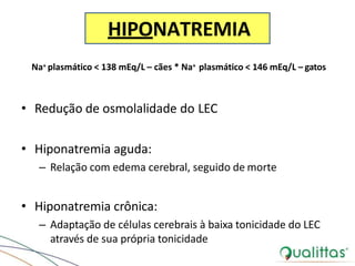 HIPONATREMIA
Na+ plasmático < 138 mEq/L – cães * Na+ plasmático < 146 mEq/L – gatos
• Redução de osmolalidade do LEC
• Hiponatremia aguda:
– Relação com edema cerebral, seguido de morte
• Hiponatremia crônica:
– Adaptação de células cerebrais à baixa tonicidade do LEC
através de sua própria tonicidade
 