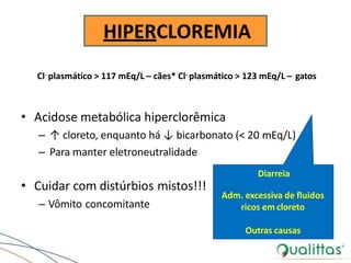 HIPERCLOREMIA
• Cuidar com distúrbios mistos!!!
– Vômito concomitante
Cl- plasmático > 117 mEq/L – cães* Cl- plasmático > 123 mEq/L – gatos
• Acidose metabólica hiperclorêmica
– ↑ cloreto, enquanto há ↓ bicarbonato (< 20 mEq/L)
– Para manter eletroneutralidade
Diarreia
Adm. excessiva de fluidos
ricos em cloreto
Outras causas
 