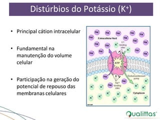 Distúrbios do Potássio (K+)
• Principal cátion intracelular
• Fundamental na
manutenção do volume
celular
• Participação na geração do
potencial de repouso das
membranas celulares
 