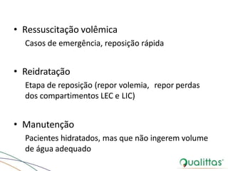• Ressuscitação volêmica
Casos de emergência, reposição rápida
• Reidratação
Etapa de reposição (repor volemia, repor perdas
dos compartimentos LEC e LIC)
• Manutenção
Pacientes hidratados, mas que não ingerem volume
de água adequado
 