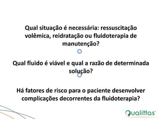 Qual situação é necessária: ressuscitação
volêmica, reidratação ou fluidoterapia de
manutenção?
Qual fluido é viável e qual a razão de determinada
solução?
Há fatores de risco para o paciente desenvolver
complicações decorrentes da fluidoterapia?
 