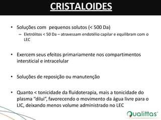 CRISTALOIDES
• Soluções com pequenos solutos (< 500 Da)
– Eletrólitos < 50 Da – atravessam endotélio capilar e equilibram com o
LEC
• Exercem seus efeitos primariamente nos compartimentos
intersticial e intracelular
• Soluções de reposição ou manutenção
• Quanto < tonicidade da fluidoterapia, mais a tonicidade do
plasma “dilui”, favorecendo o movimento da água livre para o
LIC, deixando menos volume administrado no LEC
 