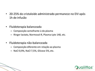 • 20-25% do cristaloide administrado permanece no EIV após
1h de infusão
• Fluidoterapia balanceada
– Composição semelhante à do plasma
– Ringer lactato, Normosol-R, Plasma-Lyte 148, etc.
• Fluidoterapia não-balanceada
– Composição diferente em relação ao plasma
– NaCl 0,9%, NaCl 7,5%, Glicose 5%, etc.
 