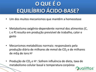 O QUE É O
EQUILÍBRIO ÁCIDO-BASE?
• Um dos muitos mecanismos que mantêm a homeostase
• Metabolismo oxigênio-dependente normal dos alimentos (C,
L e P) resulta em produção previsível de trabalho, calor e
gasto
• Mecanismos metabólicos normais: responsáveis pela
produção diária de milhares de mmol de CO2 e de milhares
de mEq de íons H+
• Produção de CO2 e H+: Sofrem influência de dieta, taxa de
metabolismo celular basal e temperatura corpórea
 