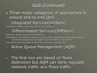 QoS (Continued)
 Three major categories of approaches to
ensure end-to-end QoS:
1. Integrated Services(IntServ)
Suitable for small scale work and not very popular.
2. Differentiated Services(DiffServ)
difficult to predict end-to-end behaviour.
impossible to sell different classes of end-to-end connectivity to end users, as one
provider's highest-priority packet may be another„s low priority.
only works if the boundary hosts honour the policy agreed upon.
3. Active Queue Management (AQM)
 The first two are based on flows
distinction but AQM can fairly regulate
network traffic w/o flows traffic.
 
