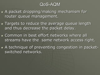 QoS-AQM
 A packet dropping/making mechanism for
router queue management.
 Targets to reduce the average queue length
and thus decrease the packet delay.
 Common in best effort networks where all
streams have the same network access right.
 A technique of preventing congestion in packet-
switched networks.
 