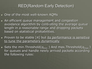 RED(Random Early Detection)
 One of the most well-known AQMs
 An efficient queue management and congestion
avoidance algorithm by controlling the average queue
length in a reasonable range and dropping packets
based on statistical probabilities.
 Proven to be stable [4] but its performance is sensitive
to tune the parameters dynamically
 Sets the min.Threshold(qmin ) And max.Threshold(qmax )
for queues and handle newly arrived packets according
the following rules:
 